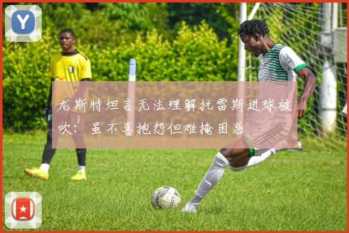 尤斯特坦言无法理解托雷斯进球被吹:虽不喜抱怨但难掩困惑