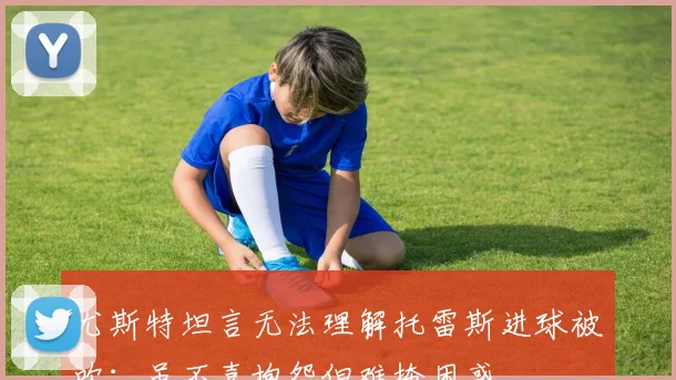 尤斯特坦言无法理解托雷斯进球被吹：虽不喜抱怨但难掩困惑