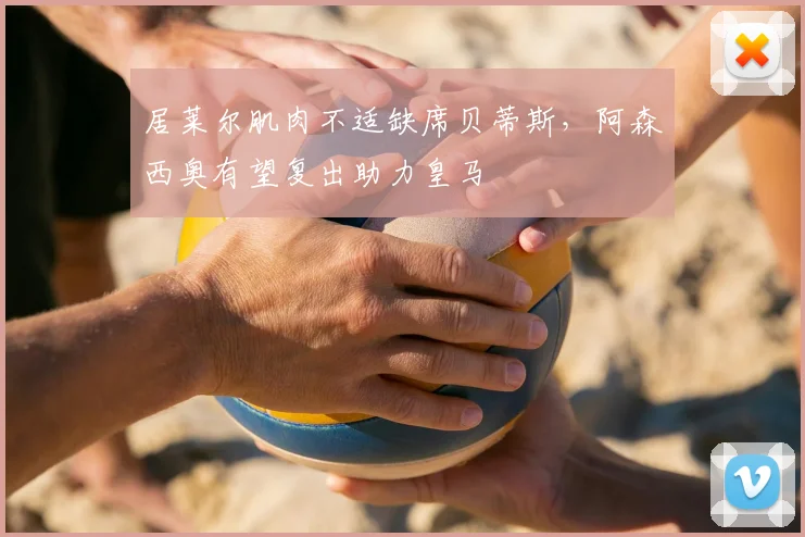 居莱尔肌肉不适缺席贝蒂斯，阿森西奥有望复出助力皇马
