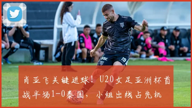 肖亚飞关键进球！U20女足亚洲杯首战半场1-0泰国，小组出线占先机