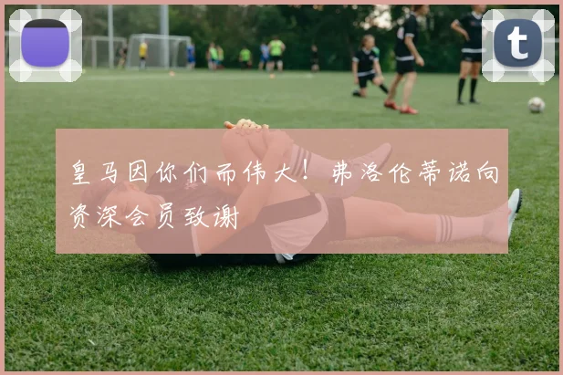 皇马因你们而伟大！弗洛伦蒂诺向资深会员致谢