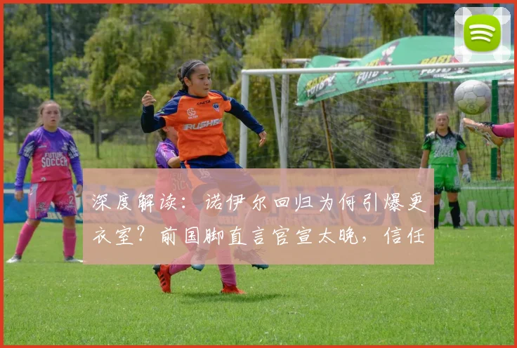 深度解读：诺伊尔回归为何引爆更衣室？前国脚直言官宣太晚，信任危机如何化解？