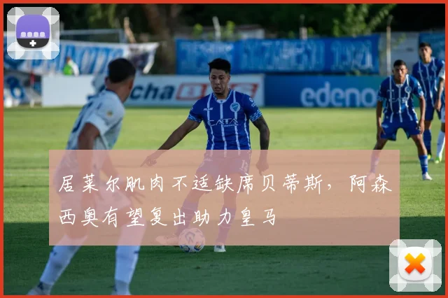 居莱尔肌肉不适缺席贝蒂斯,阿森西奥有望复出助力皇马