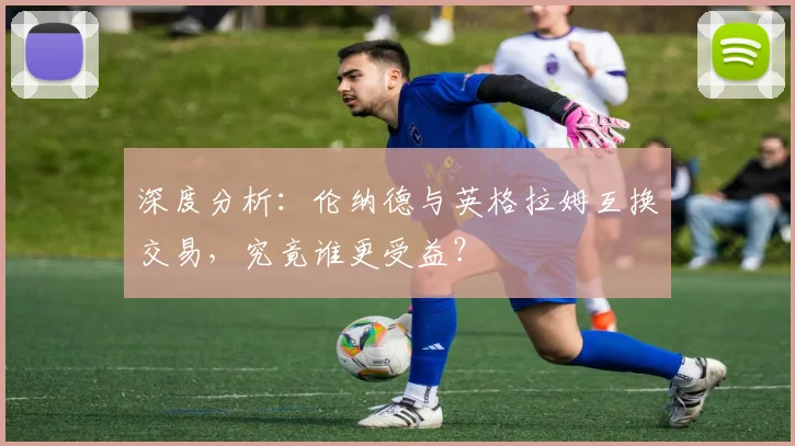 深度分析：伦纳德与英格拉姆互换交易，究竟谁更受益？