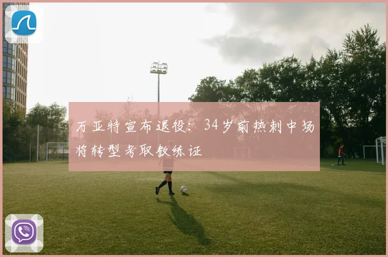 万亚特宣布退役:34岁前热刺中场将转型考取教练证