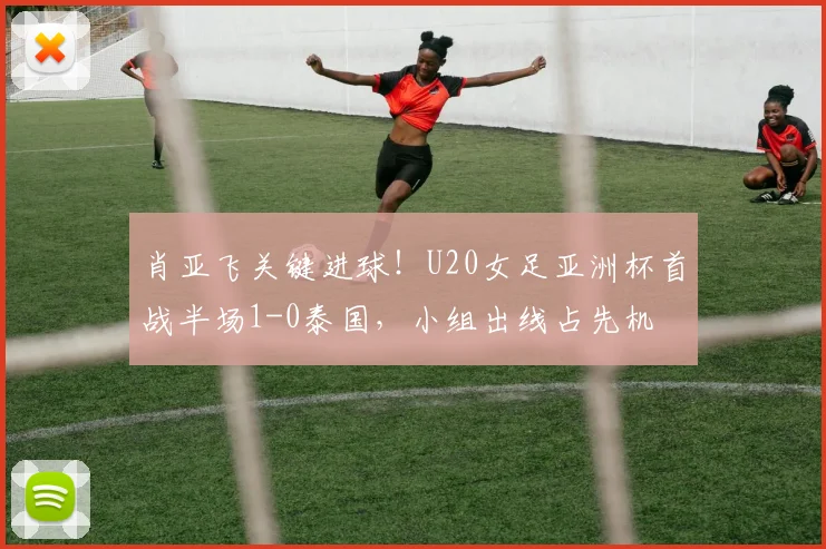 肖亚飞关键进球！U20女足亚洲杯首战半场1-0泰国，小组出线占先机